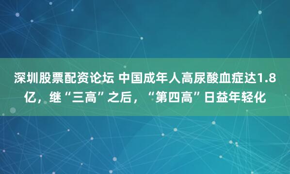 深圳股票配资论坛 中国成年人高尿酸血症达1.8亿，继“三高”之后，“第四高”日益年轻化