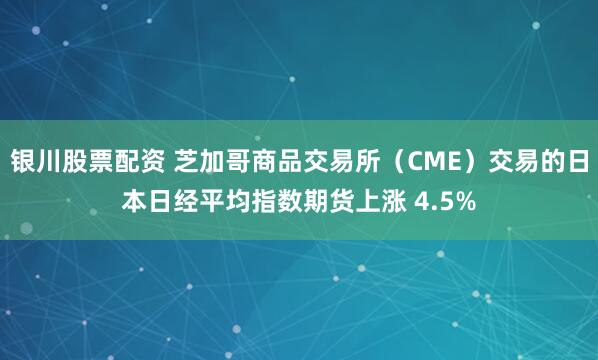 银川股票配资 芝加哥商品交易所（CME）交易的日本日经平均指数期货上涨 4.5%
