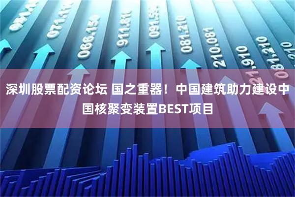 深圳股票配资论坛 国之重器！中国建筑助力建设中国核聚变装置BEST项目