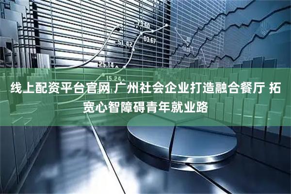 线上配资平台官网 广州社会企业打造融合餐厅 拓宽心智障碍青年就业路