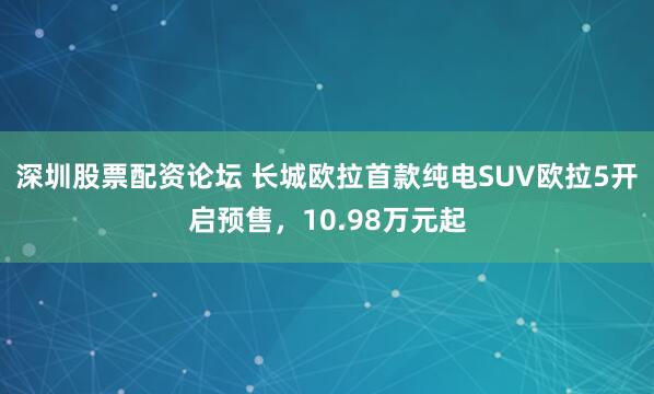 深圳股票配资论坛 长城欧拉首款纯电SUV欧拉5开启预售,10.98万元起
