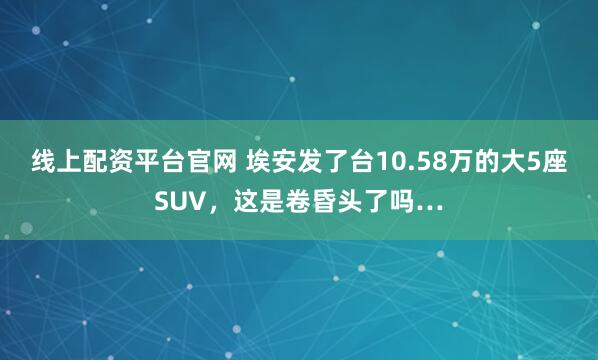 线上配资平台官网 埃安发了台10.58万的大5座SUV，这是卷昏头了吗…