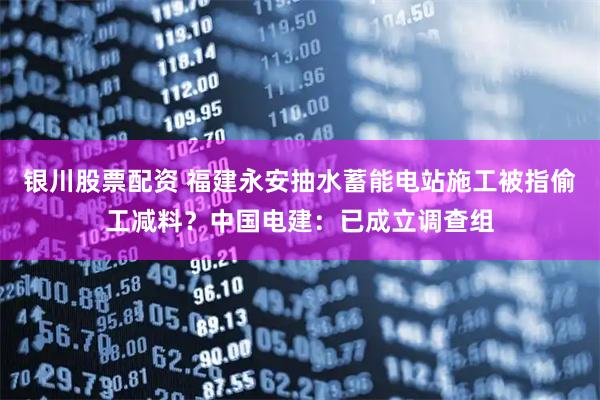 银川股票配资 福建永安抽水蓄能电站施工被指偷工减料？中国电建：已成立调查组