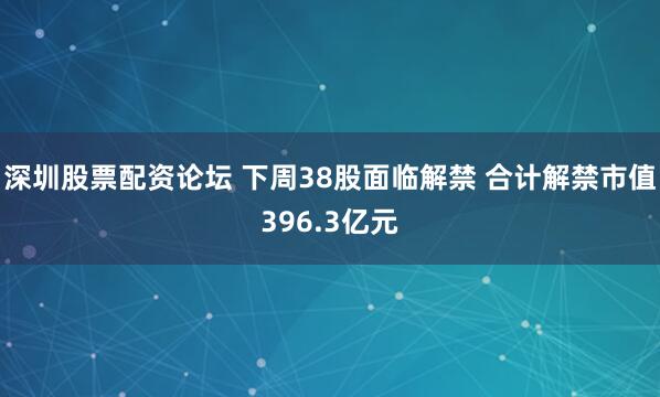深圳股票配资论坛 下周38股面临解禁 合计解禁市值396.3亿元