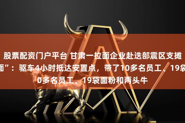股票配资门户平台 甘肃一拉面企业赴迭部震区支摊做“爱心牛肉面”：驱车4小时抵达安置点，带了10多名员工、19袋面粉和两头牛