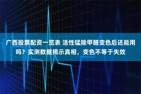 广西股票配资一览表 活性锰除甲醛变色后还能用吗？实测数据揭示真相，变色不等于失效