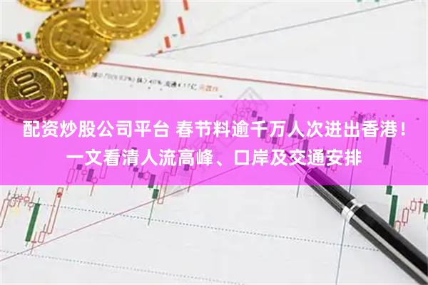 配资炒股公司平台 春节料逾千万人次进出香港！一文看清人流高峰、口岸及交通安排