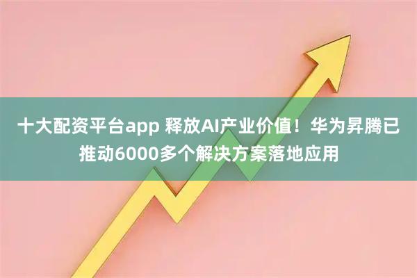 十大配资平台app 释放AI产业价值！华为昇腾已推动6000多个解决方案落地应用