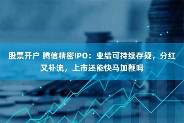 股票开户 腾信精密IPO：业绩可持续存疑，分红又补流，上市还能快马加鞭吗