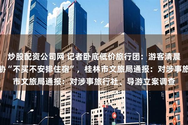 炒股配资公司网 记者卧底低价旅行团：游客清晨被带进购物点，遭威胁“不买不安排住宿”，桂林市文旅局通报：对涉事旅行社、导游立案调查
