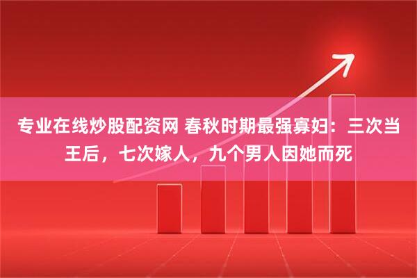 专业在线炒股配资网 春秋时期最强寡妇：三次当王后，七次嫁人，九个男人因她而死