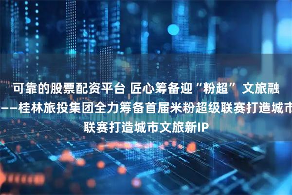 可靠的股票配资平台 匠心筹备迎“粉超” 文旅融合启新程 ——桂林旅投集团全力筹备首届米粉超级联赛打造城市文旅新IP
