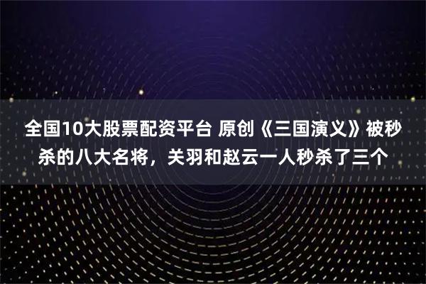 全国10大股票配资平台 原创《三国演义》被秒杀的八大名将,关羽和赵云一人秒杀了三个