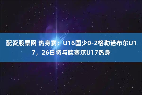 配资股票网 热身赛：U16国少0-2格勒诺布尔U17，26日将与欧塞尔U17热身