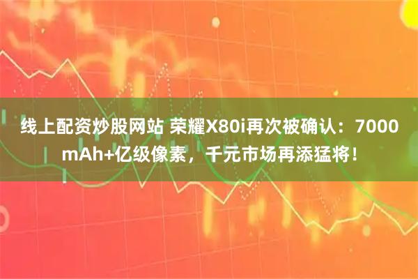 线上配资炒股网站 荣耀X80i再次被确认：7000mAh+亿级像素，千元市场再添猛将！