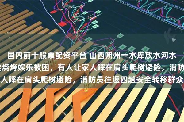 国内前十股票配资平台 山西朔州一水库放水河水猛涨，21人在下游河滩烧烤娱乐被困，有人让家人踩在肩头爬树避险，消防员往返四趟安全转移群众