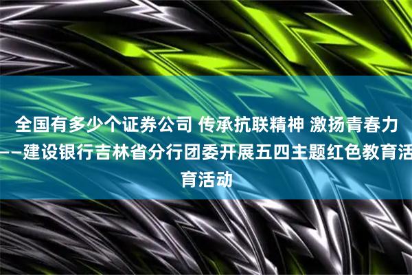 全国有多少个证券公司 传承抗联精神 激扬青春力量——建设银行吉林省分行团委开展五四主题红色教育活动