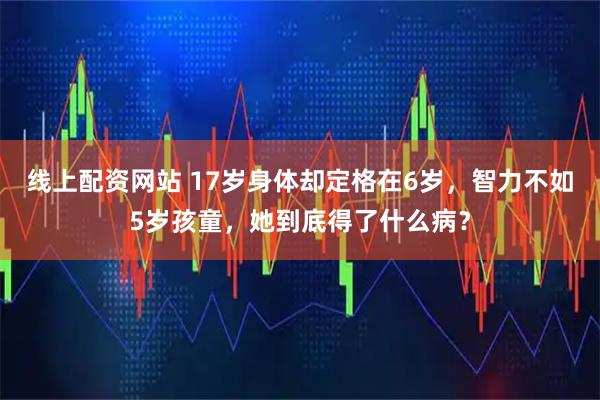 线上配资网站 17岁身体却定格在6岁，智力不如5岁孩童，她到底得了什么病？