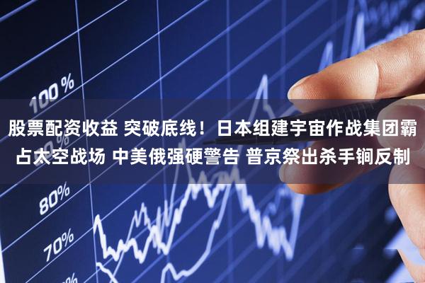 股票配资收益 突破底线!日本组建宇宙作战集团霸占太空战场 中美俄强硬警告 普京祭出杀手锏反制