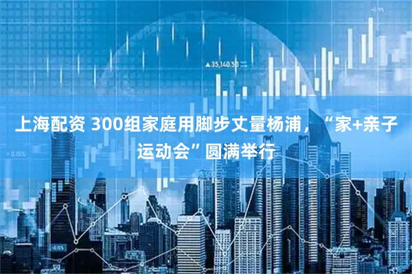 上海配资 300组家庭用脚步丈量杨浦,“家+亲子运动会”圆满举行